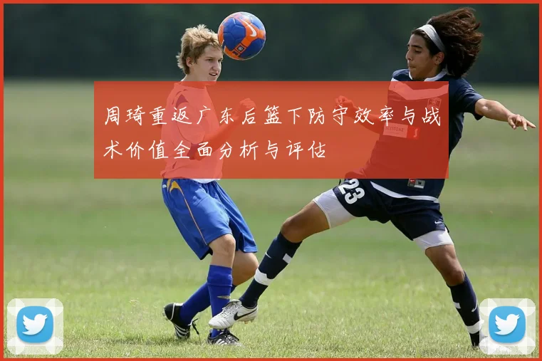 周琦重返广东后篮下防守效率与战术价值全面分析与评估