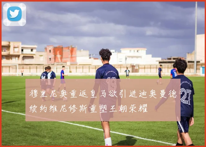 穆里尼奥重返皇马欲引进迪奥曼德续约维尼修斯重塑王朝荣耀
