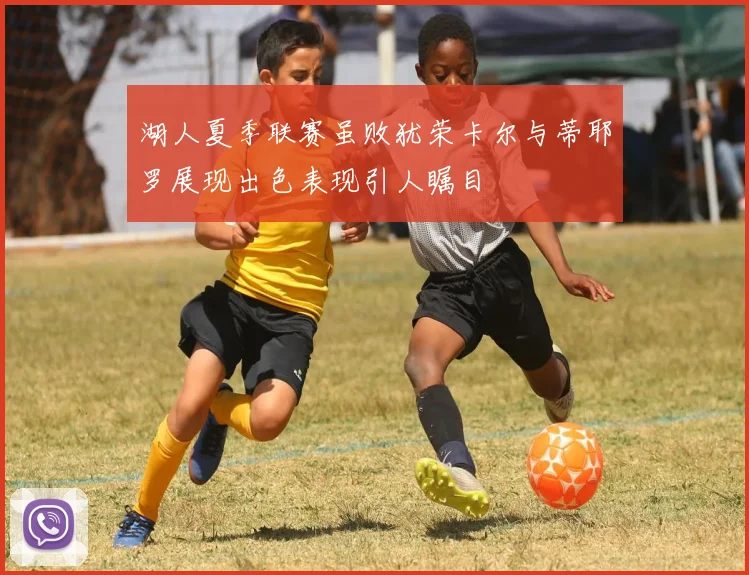 湖人夏季联赛虽败犹荣卡尔与蒂耶罗展现出色表现引人瞩目
