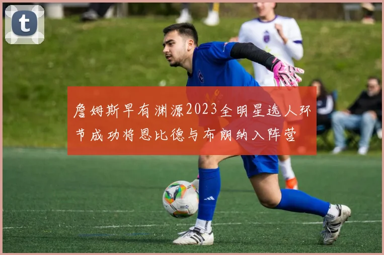 詹姆斯早有渊源2023全明星选人环节成功将恩比德与布朗纳入阵营