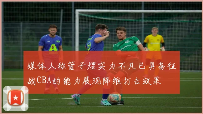媒体人称管子煜实力不凡已具备征战CBA的能力展现降维打击效果