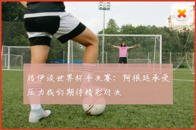 格伊谈世界杯半决赛：阿根廷承受压力我们期待精彩对决