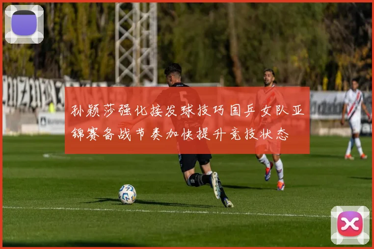 孙颖莎强化接发球技巧国乒女队亚锦赛备战节奏加快提升竞技状态